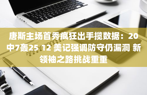 唐斯主场首秀疯狂出手揽数据：20中7轰25 12 美记强调防守仍漏洞 新领袖之路挑战重重