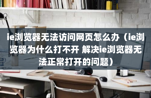 ie浏览器无法访问网页怎么办（ie浏览器为什么打不开 解决ie浏览器无法正常打开的问题）