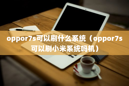 oppor7s可以刷什么系统（oppor7s可以刷小米系统吗机）