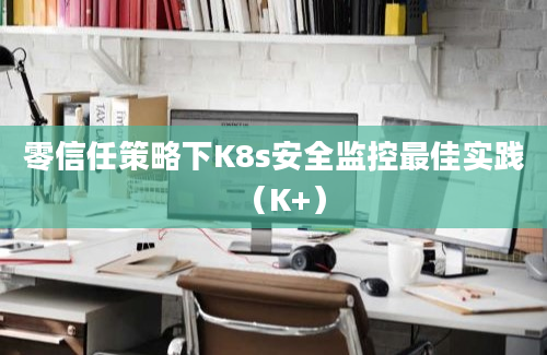 零信任策略下K8s安全监控最佳实践（K+）