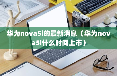 华为nova5i的最新消息（华为nova5i什么时间上市）