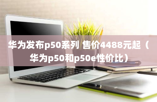 华为发布p50系列 售价4488元起（华为p50和p50e性价比）