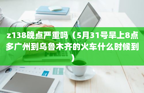 z138晚点严重吗（5月31号旱上8点多广州到乌鲁木齐的火车什么时候到）