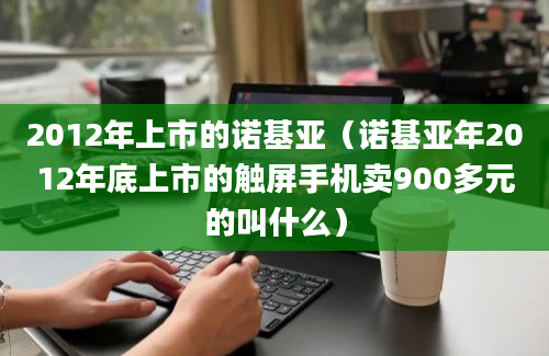 2012年上市的诺基亚（诺基亚年2012年底上市的触屏手机卖900多元的叫什么）