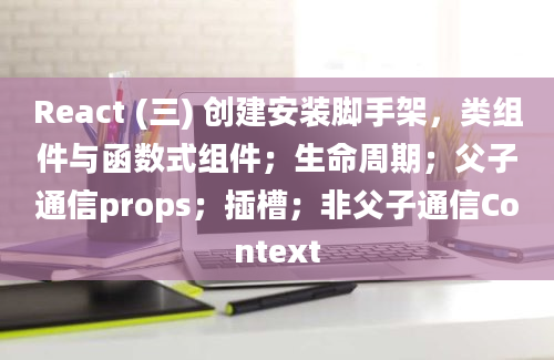 React (三) 创建安装脚手架，类组件与函数式组件；生命周期；父子通信props；插槽；非父子通信Context