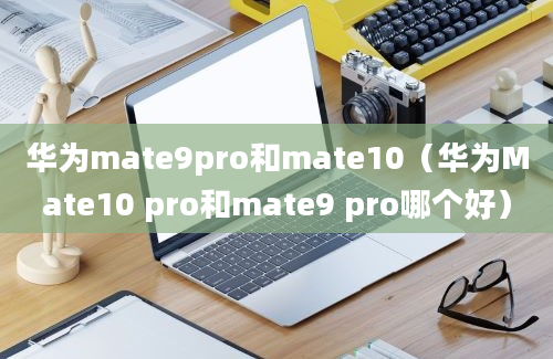 华为mate9pro和mate10（华为Mate10 pro和mate9 pro哪个好）