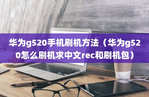 华为g520手机刷机方法（华为g520怎么刷机求中文rec和刷机包）