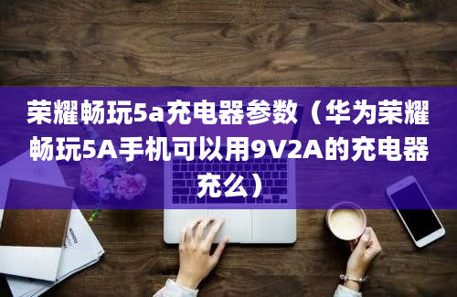 荣耀畅玩5a充电器参数（华为荣耀畅玩5A手机可以用9V2A的充电器充么）