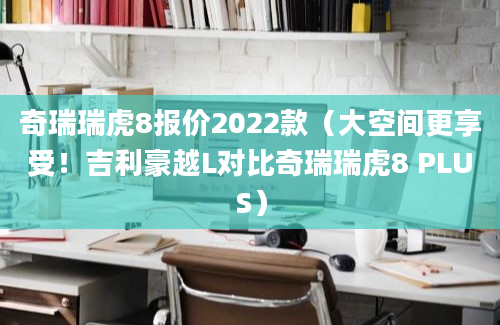 奇瑞瑞虎8报价2022款（大空间更享受！吉利豪越L对比奇瑞瑞虎8 PLUS）