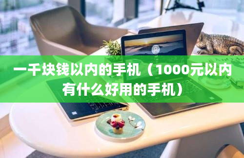 一千块钱以内的手机（1000元以内有什么好用的手机）