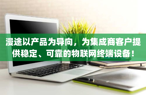 漫途以产品为导向，为集成商客户提供稳定、可靠的物联网终端设备！