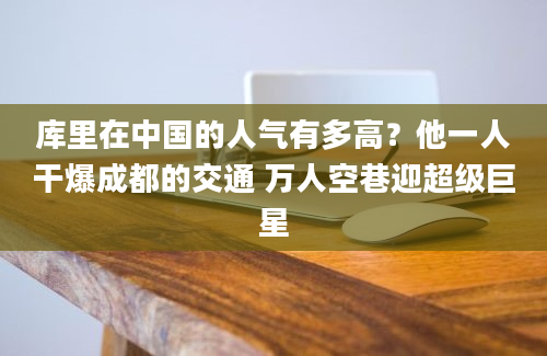 库里在中国的人气有多高？他一人干爆成都的交通 万人空巷迎超级巨星