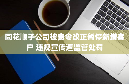 同花顺子公司被责令改正暂停新增客户 违规宣传遭监管处罚