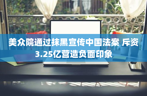 美众院通过抹黑宣传中国法案 斥资3.25亿营造负面印象