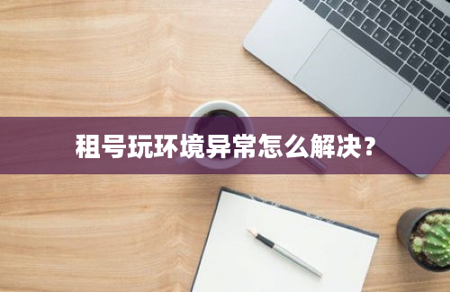 租号玩环境异常怎么解决？