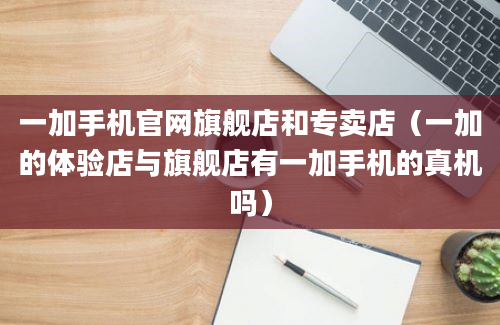 一加手机官网旗舰店和专卖店（一加的体验店与旗舰店有一加手机的真机吗）