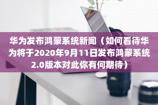 华为发布鸿蒙系统新闻（如何看待华为将于2020年9月11日发布鸿蒙系统2.0版本对此你有何期待）