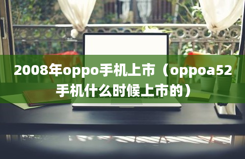 2008年oppo手机上市（oppoa52手机什么时候上市的）