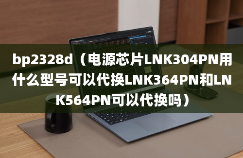 bp2328d（电源芯片LNK304PN用什么型号可以代换LNK364PN和LNK564PN可以代换吗）