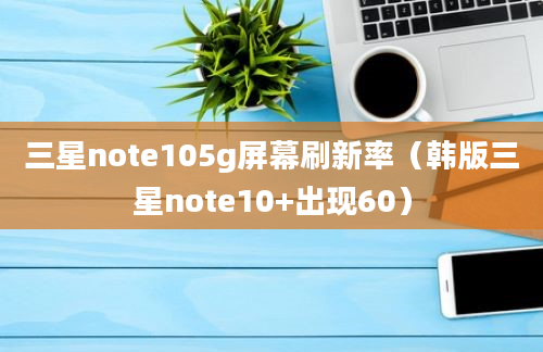 三星note105g屏幕刷新率（韩版三星note10+出现60）