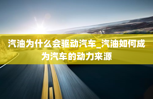 汽油为什么会驱动汽车_汽油如何成为汽车的动力来源