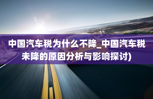 中国汽车税为什么不降_中国汽车税未降的原因分析与影响探讨)