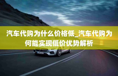 汽车代购为什么价格低_汽车代购为何能实现低价优势解析