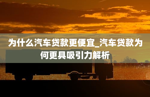 为什么汽车贷款更便宜_汽车贷款为何更具吸引力解析