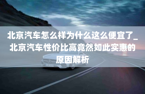 北京汽车怎么样为什么这么便宜了_北京汽车性价比高竟然如此实惠的原因解析