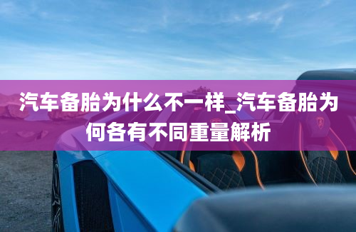 汽车备胎为什么不一样_汽车备胎为何各有不同重量解析