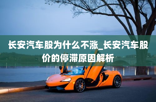 长安汽车股为什么不涨_长安汽车股价的停滞原因解析