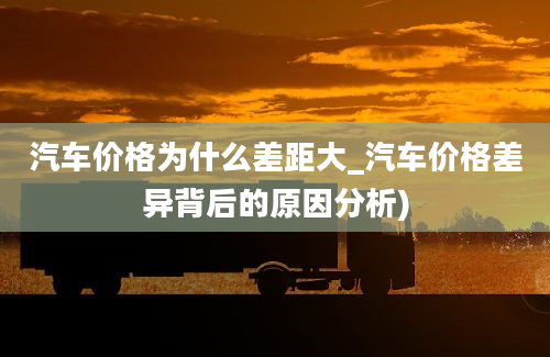 汽车价格为什么差距大_汽车价格差异背后的原因分析)