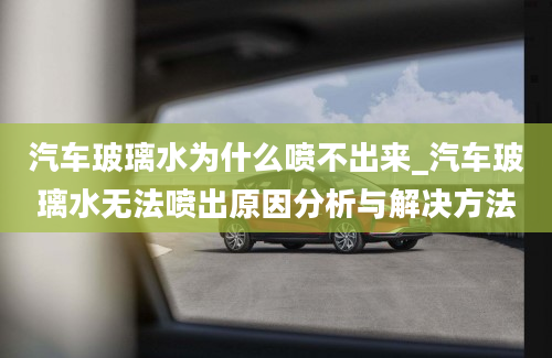 汽车玻璃水为什么喷不出来_汽车玻璃水无法喷出原因分析与解决方法