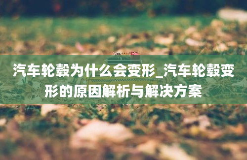 汽车轮毂为什么会变形_汽车轮毂变形的原因解析与解决方案