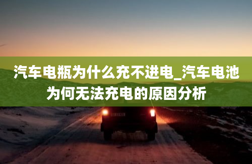 汽车电瓶为什么充不进电_汽车电池为何无法充电的原因分析