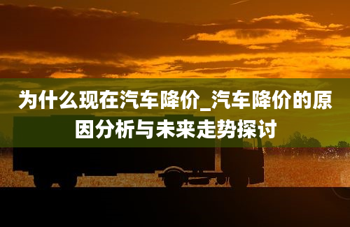 为什么现在汽车降价_汽车降价的原因分析与未来走势探讨