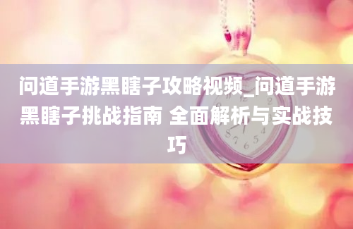 问道手游黑瞎子攻略视频_问道手游黑瞎子挑战指南 全面解析与实战技巧