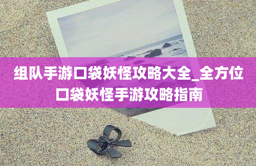 组队手游口袋妖怪攻略大全_全方位口袋妖怪手游攻略指南