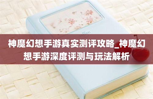 神魔幻想手游真实测评攻略_神魔幻想手游深度评测与玩法解析