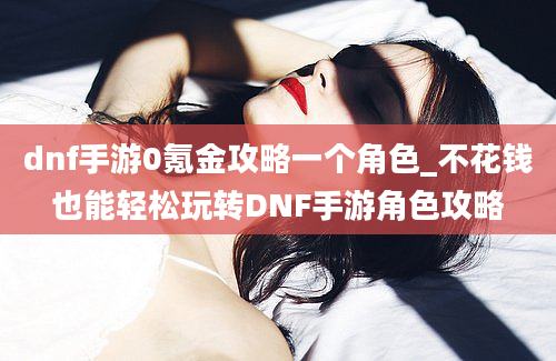 dnf手游0氪金攻略一个角色_不花钱也能轻松玩转DNF手游角色攻略