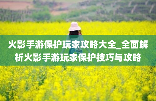 火影手游保护玩家攻略大全_全面解析火影手游玩家保护技巧与攻略