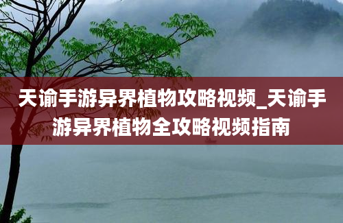 天谕手游异界植物攻略视频_天谕手游异界植物全攻略视频指南