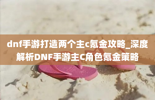 dnf手游打造两个主c氪金攻略_深度解析DNF手游主C角色氪金策略