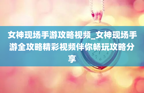 女神现场手游攻略视频_女神现场手游全攻略精彩视频伴你畅玩攻略分享