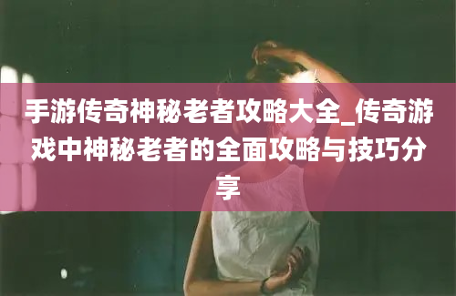 手游传奇神秘老者攻略大全_传奇游戏中神秘老者的全面攻略与技巧分享