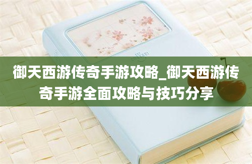 御天西游传奇手游攻略_御天西游传奇手游全面攻略与技巧分享