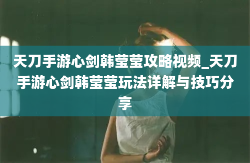 天刀手游心剑韩莹莹攻略视频_天刀手游心剑韩莹莹玩法详解与技巧分享