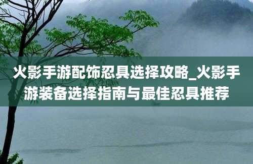 火影手游配饰忍具选择攻略_火影手游装备选择指南与最佳忍具推荐