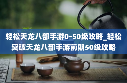 轻松天龙八部手游0-50级攻略_轻松突破天龙八部手游前期50级攻略