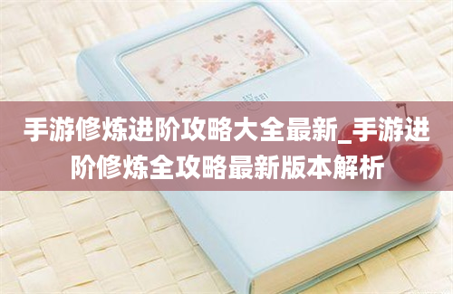 手游修炼进阶攻略大全最新_手游进阶修炼全攻略最新版本解析